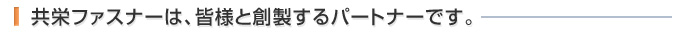 共栄ファスナーは、皆様と創製するパートナーです。